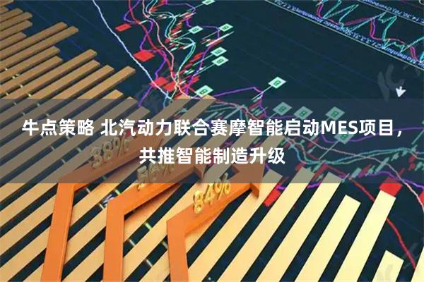 牛点策略 北汽动力联合赛摩智能启动MES项目，共推智能制造升级