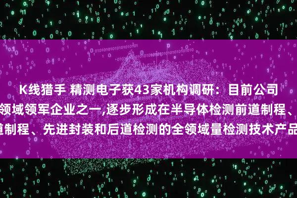 K线猎手 精测电子获43家机构调研：目前公司是国内半导体检测设备领域领军企业之一,逐步形成在半导体检测前道制程、先进封装和后道检测的全领域量检测技术产品布局（附调研问答）