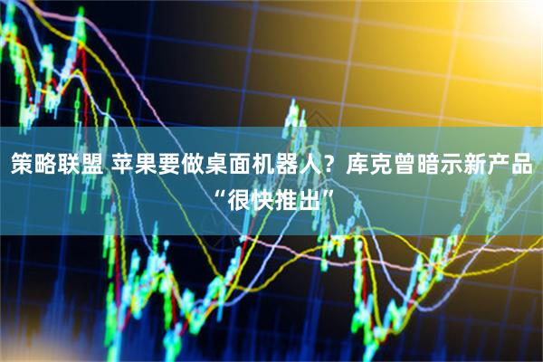 策略联盟 苹果要做桌面机器人？库克曾暗示新产品“很快推出”