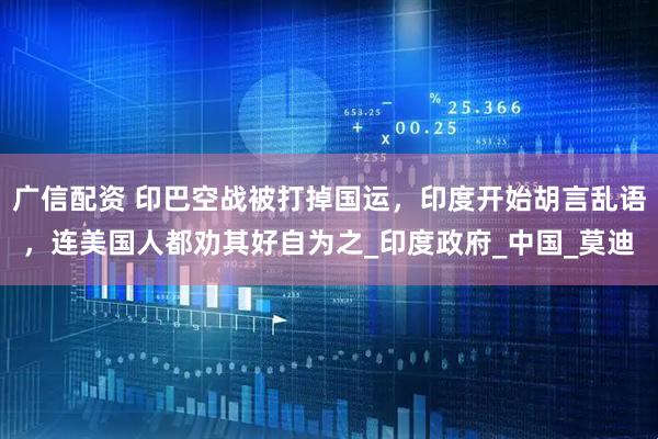广信配资 印巴空战被打掉国运，印度开始胡言乱语，连美国人都劝其好自为之_印度政府_中国_莫迪