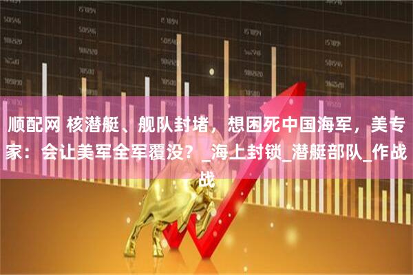 顺配网 核潜艇、舰队封堵，想困死中国海军，美专家：会让美军全军覆没？_海上封锁_潜艇部队_作战
