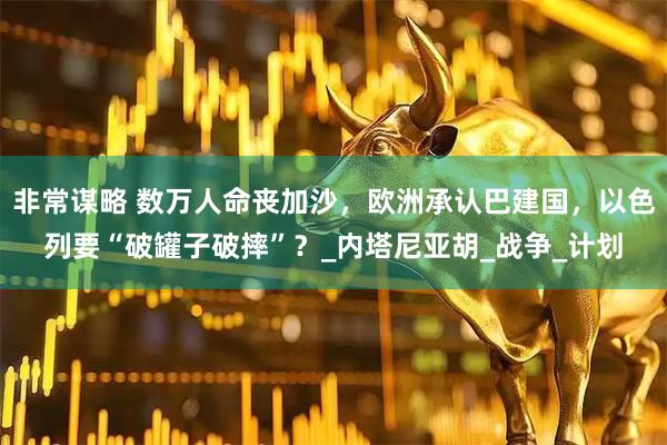 非常谋略 数万人命丧加沙，欧洲承认巴建国，以色列要“破罐子破摔”？_内塔尼亚胡_战争_计划