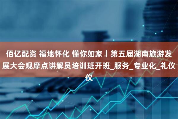佰亿配资 福地怀化 懂你如家丨第五届湖南旅游发展大会观摩点讲解员培训班开班_服务_专业化_礼仪