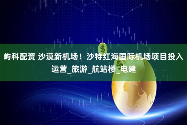 屿科配资 沙漠新机场！沙特红海国际机场项目投入运营_旅游_航站楼_电建