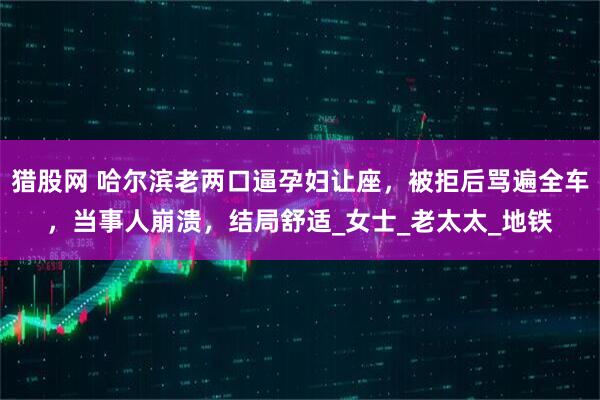 猎股网 哈尔滨老两口逼孕妇让座，被拒后骂遍全车，当事人崩溃，结局舒适_女士_老太太_地铁