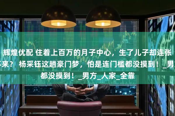辉煌优配 住着上百万的月子中心，生了儿子却连张结婚证都换不来？ 杨采钰这趟豪门梦，怕是连门槛都没摸到！_男方_人家_全靠