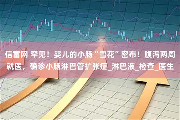 信富网 罕见！婴儿的小肠“雪花”密布！腹泻两周就医，确诊小肠淋巴管扩张症_淋巴液_检查_医生