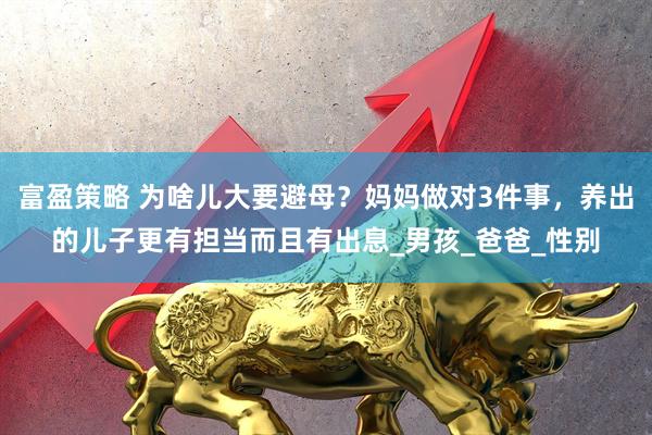 富盈策略 为啥儿大要避母？妈妈做对3件事，养出的儿子更有担当而且有出息_男孩_爸爸_性别
