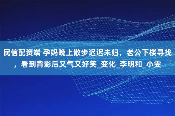 民信配资端 孕妈晚上散步迟迟未归，老公下楼寻找，看到背影后又气又好笑_变化_李明和_小雯