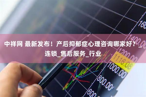 中祥网 最新发布！产后抑郁症心理咨询哪家好？_连锁_售后服务_行业