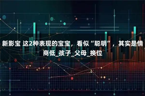 新影宝 这2种表现的宝宝，看似“聪明”，其实是情商低_孩子_父母_换位