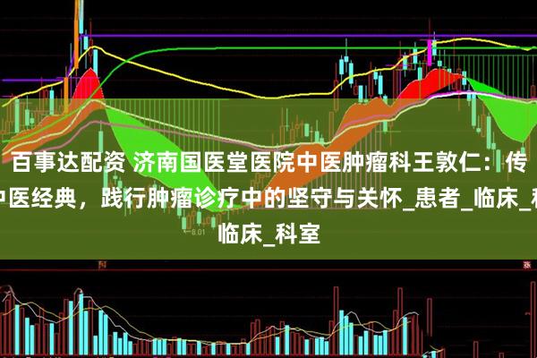 百事达配资 济南国医堂医院中医肿瘤科王敦仁：传承中医经典，践行肿瘤诊疗中的坚守与关怀_患者_临床_科室