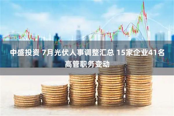 中盛投资 7月光伏人事调整汇总 15家企业41名高管职务变动