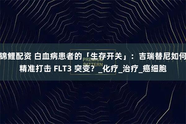 锦鲤配资 白血病患者的「生存开关」：吉瑞替尼如何精准打击 FLT3 突变？_化疗_治疗_癌细胞