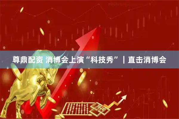 尊鼎配资 消博会上演“科技秀”｜直击消博会