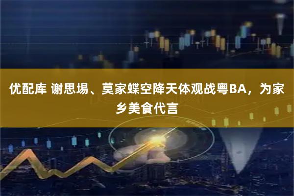 优配库 谢思埸、莫家蝶空降天体观战粤BA，为家乡美食代言