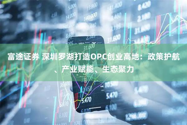 富途证券 深圳罗湖打造OPC创业高地：政策护航、产业赋能、生态聚力
