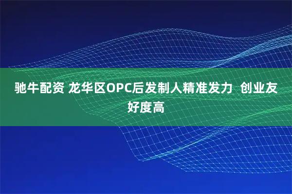 驰牛配资 龙华区OPC后发制人精准发力  创业友好度高